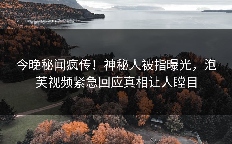 今晚秘闻疯传！神秘人被指曝光，泡芙视频紧急回应真相让人瞠目