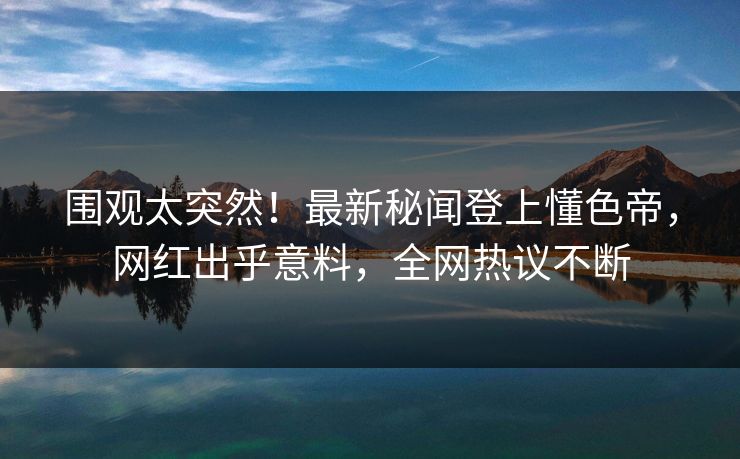 围观太突然！最新秘闻登上懂色帝，网红出乎意料，全网热议不断