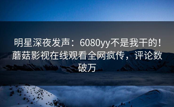 明星深夜发声：6080yy不是我干的！蘑菇影视在线观看全网疯传，评论数破万