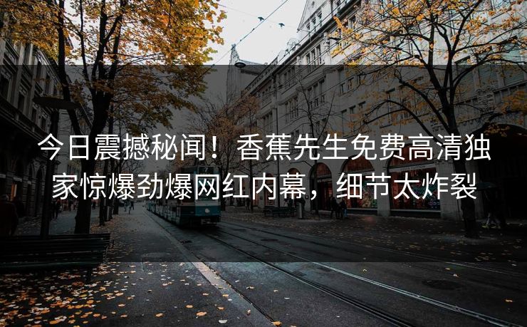 今日震撼秘闻！香蕉先生免费高清独家惊爆劲爆网红内幕，细节太炸裂