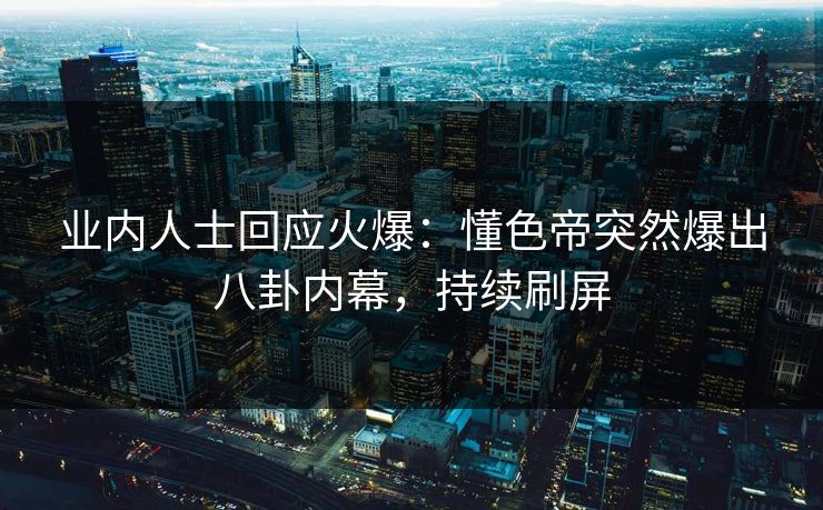 业内人士回应火爆：懂色帝突然爆出八卦内幕，持续刷屏