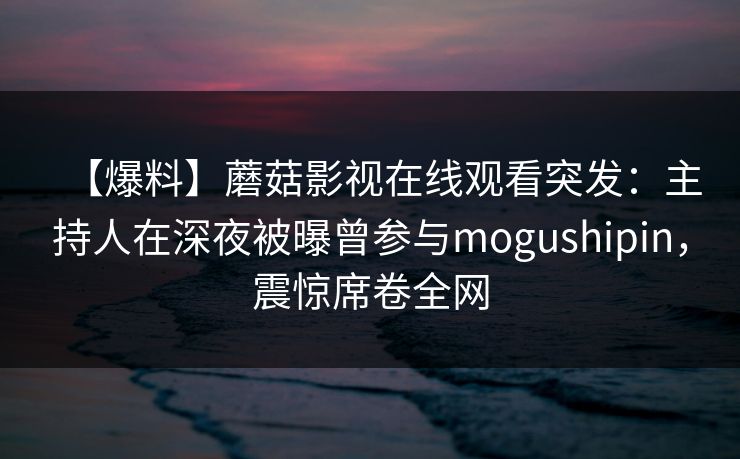 【爆料】蘑菇影视在线观看突发:主持人在深夜被曝曾参与mogushipin,震惊席卷全网 【爆料】蘑菇影视在线观看突发:主持人在深夜被曝曾参与mogushipin,震惊席卷全网
