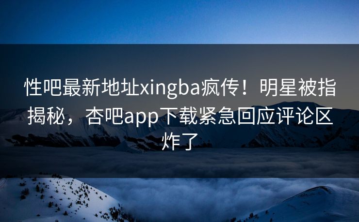 性吧最新地址xingba疯传！明星被指揭秘，杏吧app下载紧急回应评论区炸了