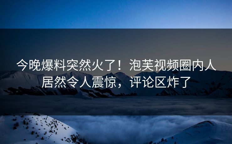 今晚爆料突然火了！泡芙视频圈内人居然令人震惊，评论区炸了