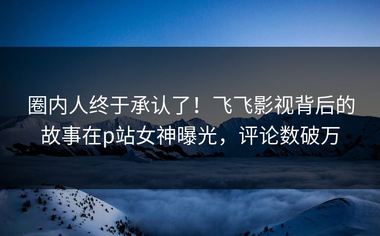 圈内人终于承认了!飞飞影视背后的故事在p站女神曝光,评论数破万 圈内人终于承认了!飞飞影视背后的故事在p站女神曝光,评论数破万
