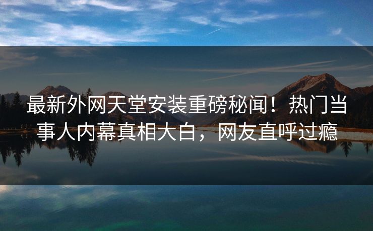 最新外网天堂安装重磅秘闻!热门当事人内幕真相大白,网友直呼过瘾 最新外网天堂安装重磅秘闻!热门当事人内幕真相大白,网友直呼过瘾