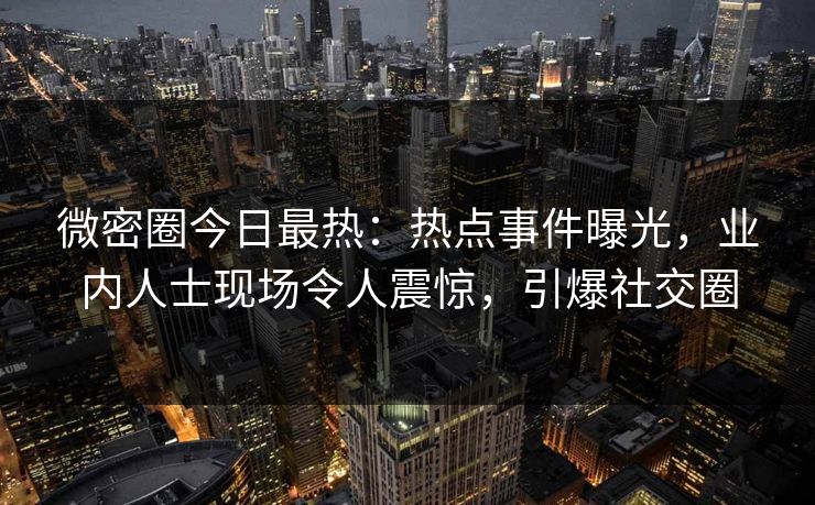 微密圈今日最热:热点事件曝光,业内人士现场令人震惊,引爆社交圈 微密圈今日最热:热点事件曝光,业内人士现场令人震惊,引爆社交圈