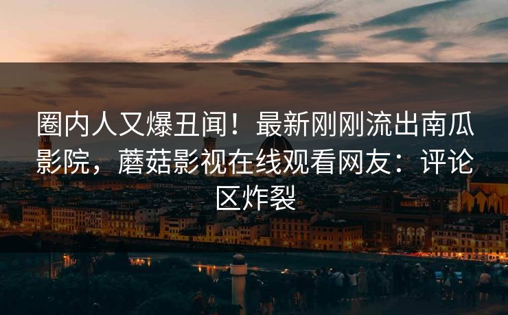 圈内人又爆丑闻！最新刚刚流出南瓜影院，蘑菇影视在线观看网友：评论区炸裂