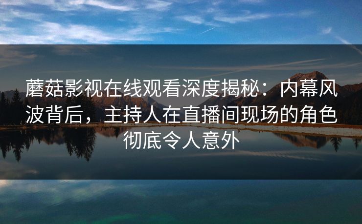 蘑菇影视在线观看深度揭秘:内幕风波背后,主持人在直播间现场的角色彻底令人意外 蘑菇影视在线观看深度揭秘:内幕风波背后,主持人在直播间现场的角色彻底令人意外