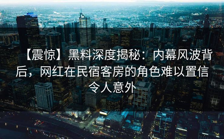 【震惊】黑料深度揭秘：内幕风波背后，网红在民宿客房的角色难以置信令人意外