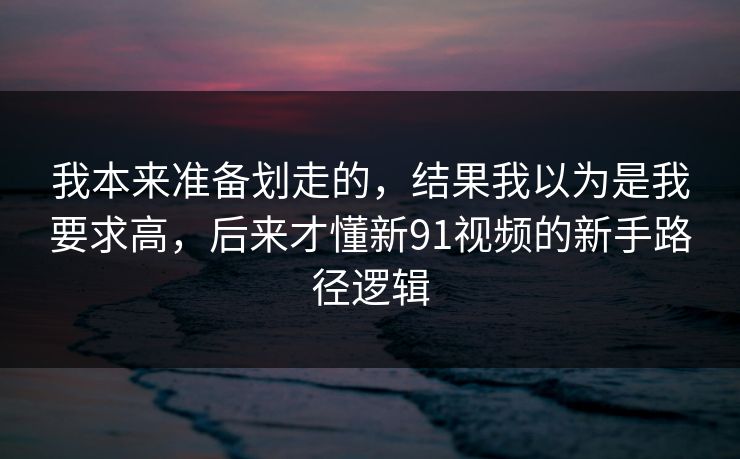 我本来准备划走的,结果我以为是我要求高,后来才懂新91视频的新手路径逻辑 我本来准备划走的,结果我以为是我要求高,后来才懂新91视频的新手路径逻辑