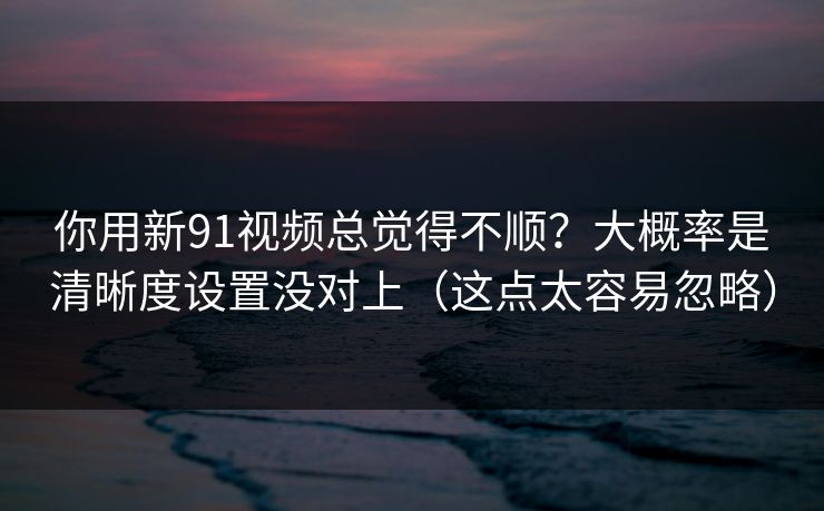 你用新91视频总觉得不顺?大概率是清晰度设置没对上(这点太容易忽略) 你用新91视频总觉得不顺?大概率是清晰度设置没对上(这点太容易忽略)