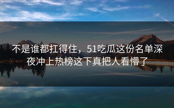 不是谁都扛得住，51吃瓜这份名单深夜冲上热榜这下真把人看懵了