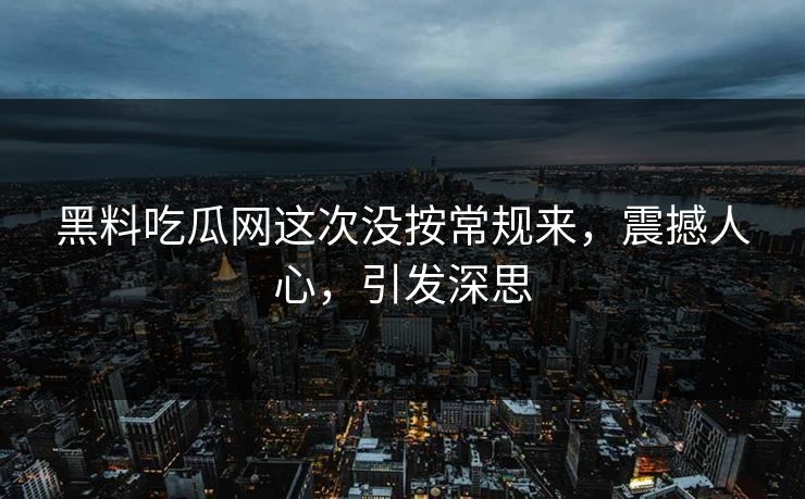 黑料吃瓜网这次没按常规来，震撼人心，引发深思